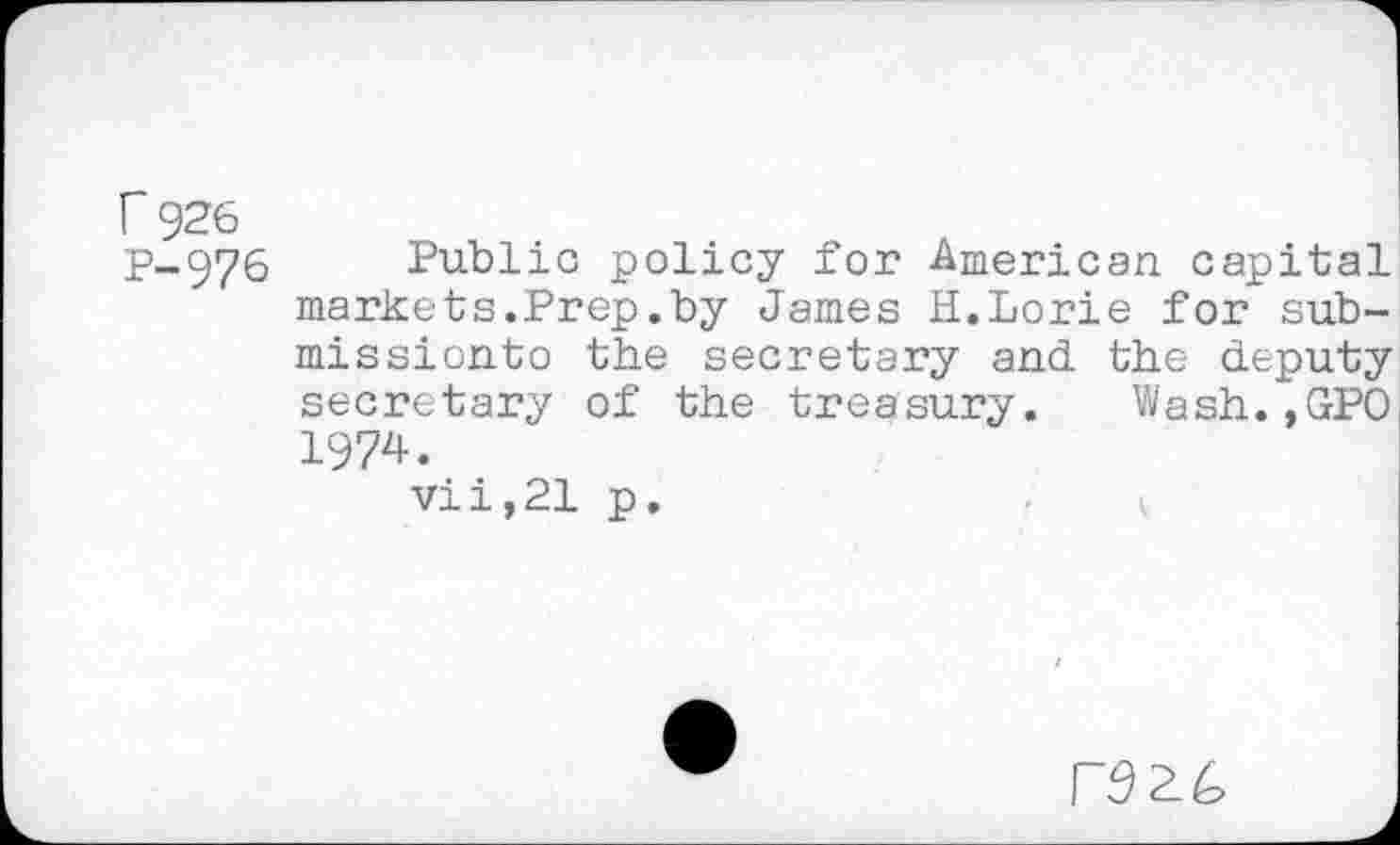 ﻿r 926
P-.976 Public policy for American capital markets.Prep.by James H.Lorie for sub-missionto the secretary and the deputy secretary of the treasury. Wash.,GPO 1974.
vii,21 p.
